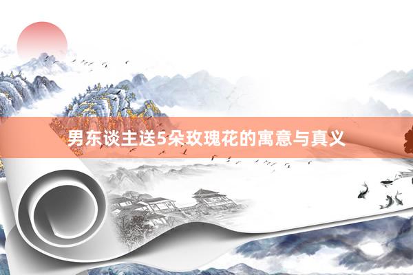 男东谈主送5朵玫瑰花的寓意与真义